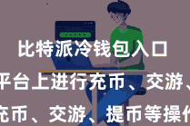 比特派冷钱包入口  不错在平台上进行充币、交游、提币等操作